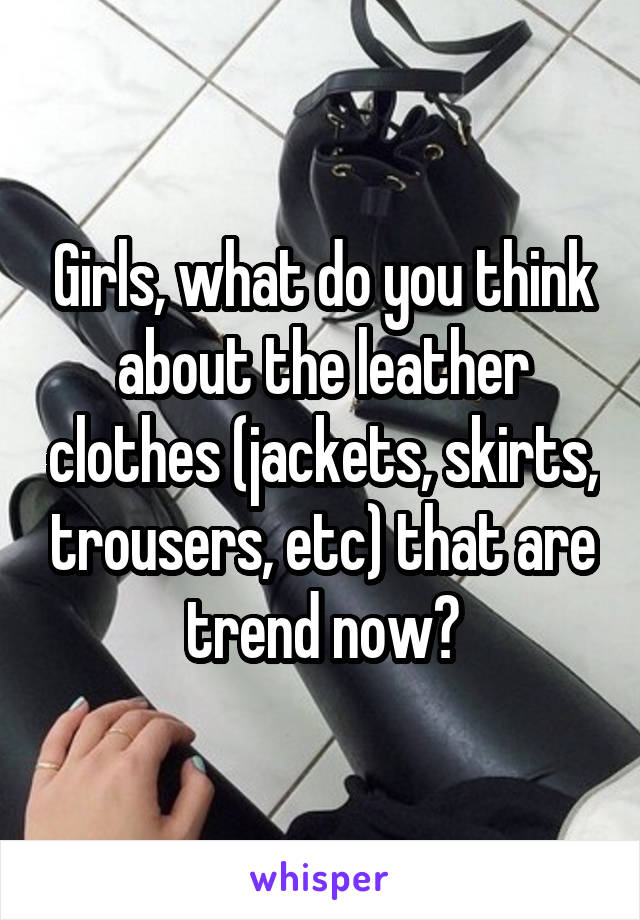 Girls, what do you think about the leather clothes (jackets, skirts, trousers, etc) that are trend now?