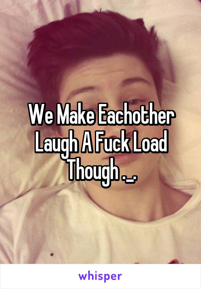 We Make Eachother Laugh A Fuck Load Though ._.