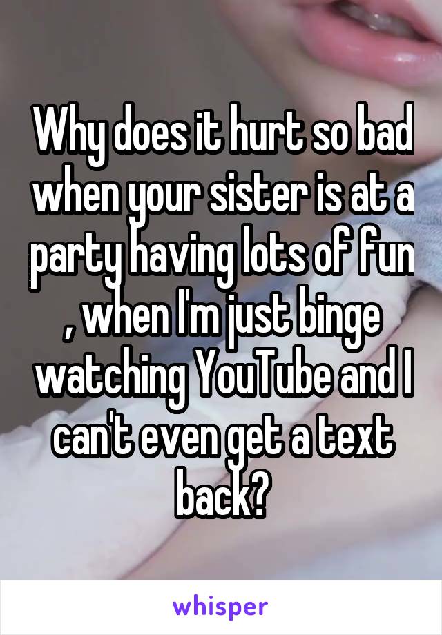 Why does it hurt so bad when your sister is at a party having lots of fun , when I'm just binge watching YouTube and I can't even get a text back?