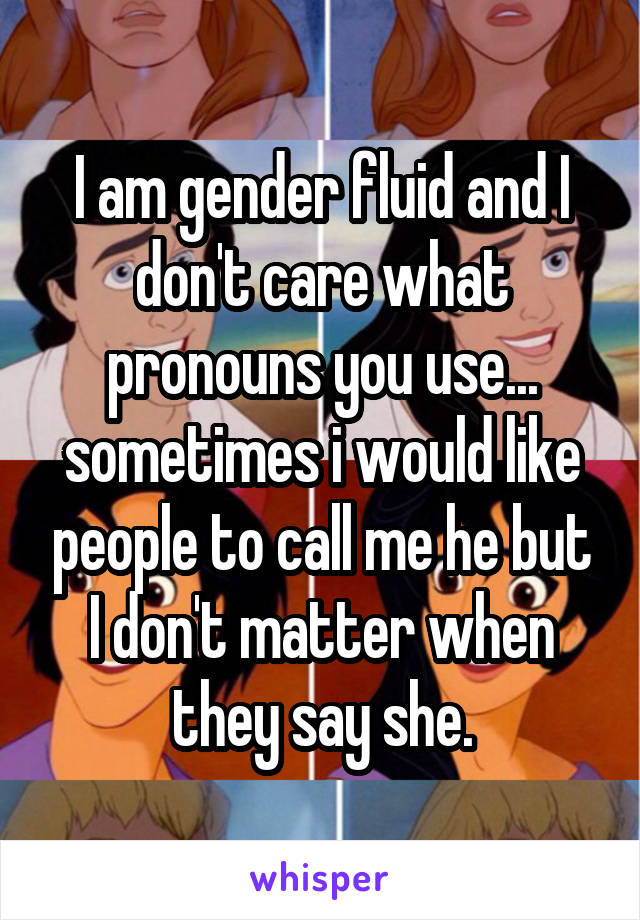 I am gender fluid and I don't care what pronouns you use... sometimes i would like people to call me he but I don't matter when they say she.