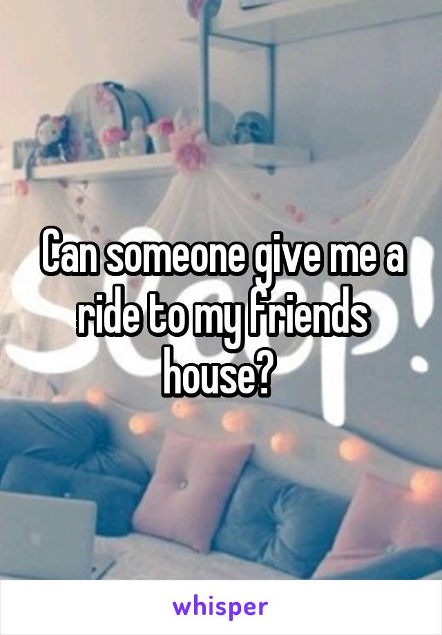 Can someone give me a ride to my friends house? 