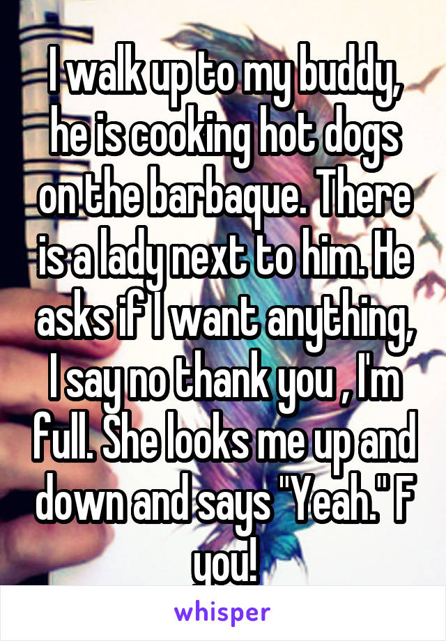 I walk up to my buddy, he is cooking hot dogs on the barbaque. There is a lady next to him. He asks if I want anything, I say no thank you , I'm full. She looks me up and down and says "Yeah." F you!