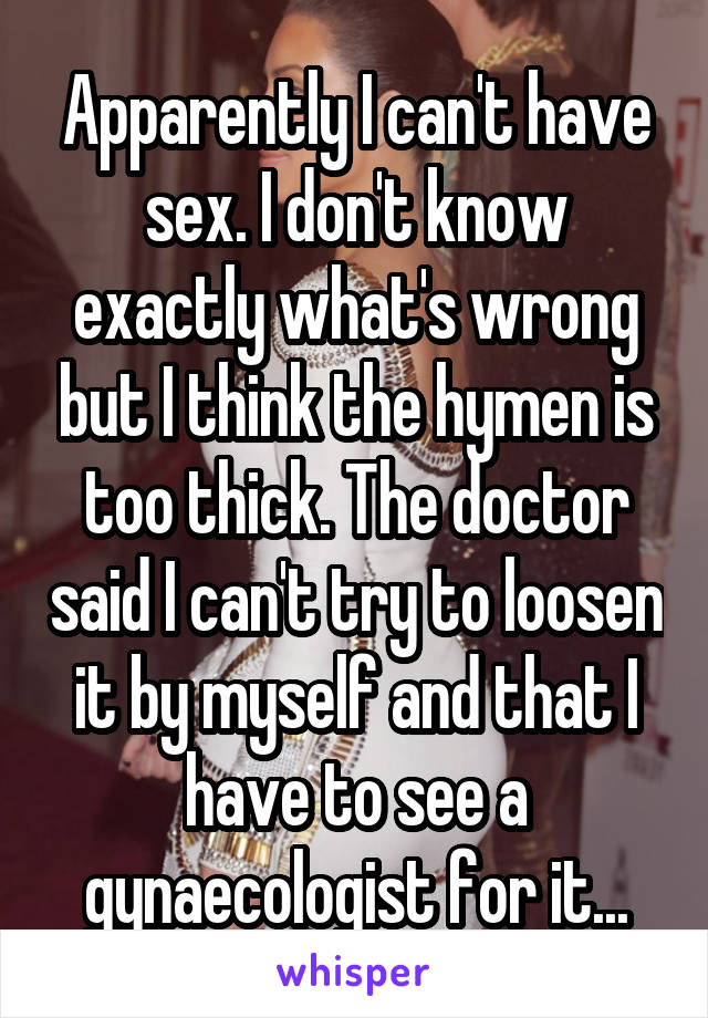 Apparently I can't have sex. I don't know exactly what's wrong but I think the hymen is too thick. The doctor said I can't try to loosen it by myself and that I have to see a gynaecologist for it...