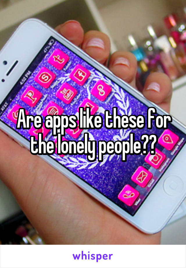 Are apps like these for the lonely people??