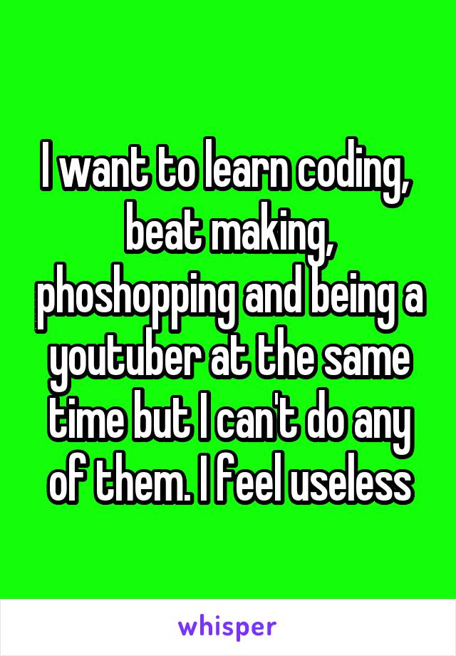 I want to learn coding,  beat making, phoshopping and being a youtuber at the same time but I can't do any of them. I feel useless