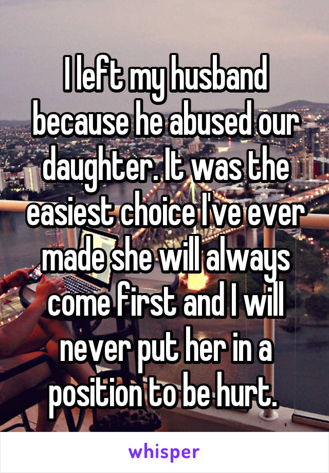 I left my husband because he abused our daughter. It was the easiest choice I've ever made she will always come first and I will never put her in a position to be hurt. 