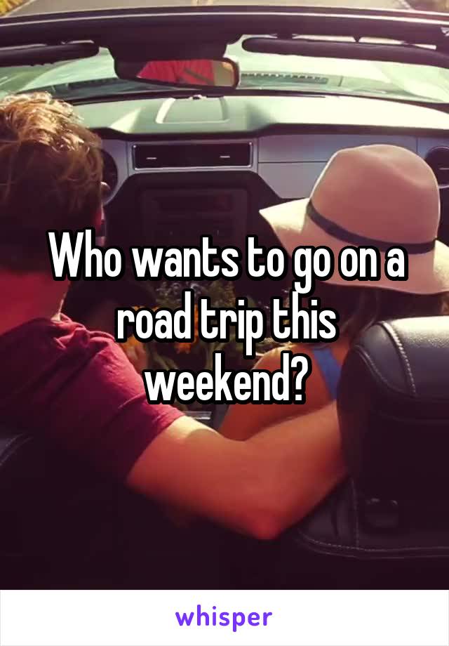 Who wants to go on a road trip this weekend?