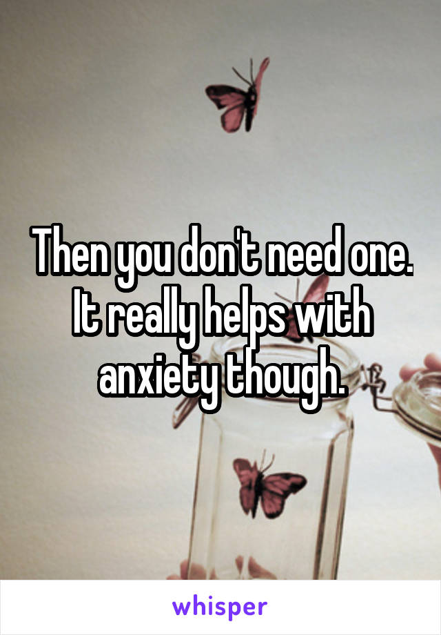 Then you don't need one. It really helps with anxiety though.