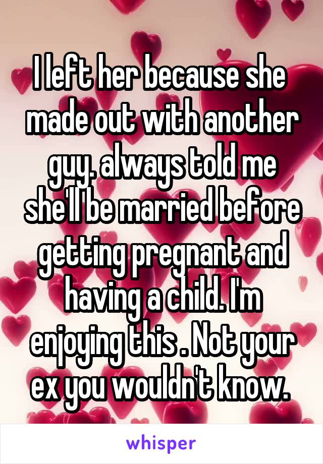 I left her because she  made out with another guy. always told me she'll be married before getting pregnant and having a child. I'm enjoying this . Not your ex you wouldn't know. 