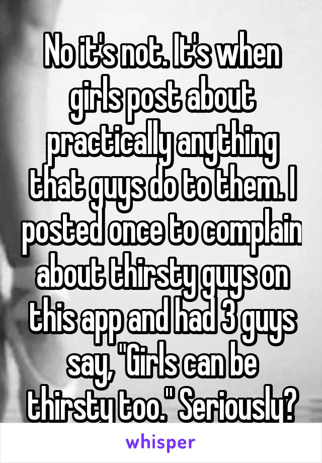 No it's not. It's when girls post about practically anything that guys do to them. I posted once to complain about thirsty guys on this app and had 3 guys say, "Girls can be thirsty too." Seriously?