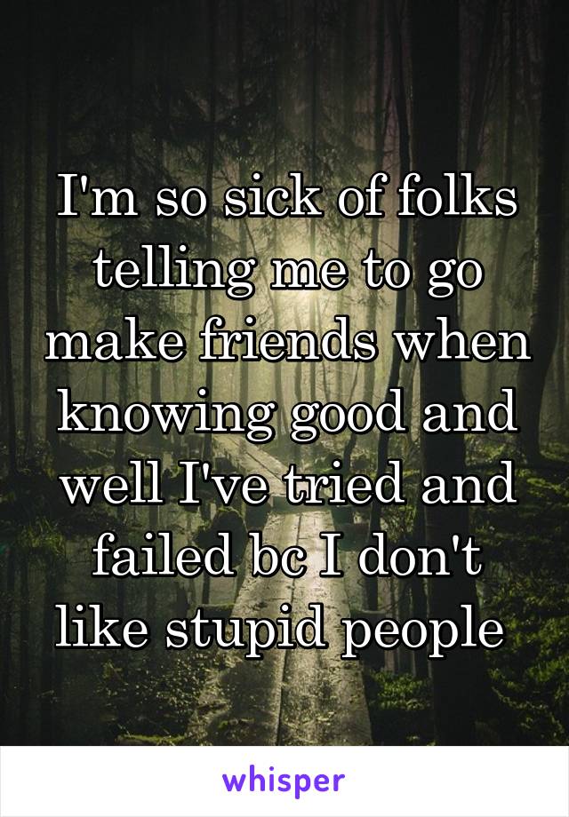 I'm so sick of folks telling me to go make friends when knowing good and well I've tried and failed bc I don't like stupid people 