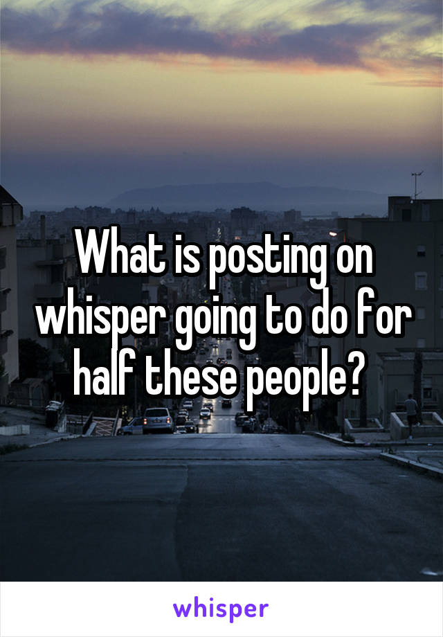 What is posting on whisper going to do for half these people? 