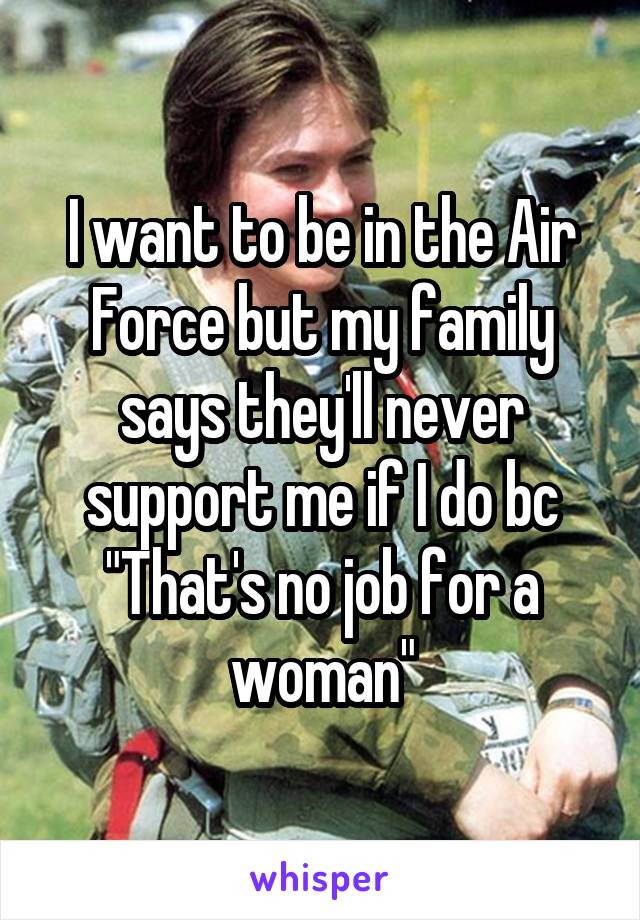 I want to be in the Air Force but my family says they'll never support me if I do bc "That's no job for a woman"