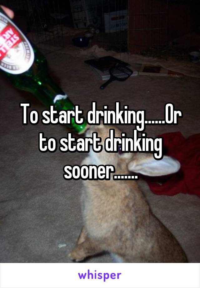 To start drinking......Or to start drinking sooner.......