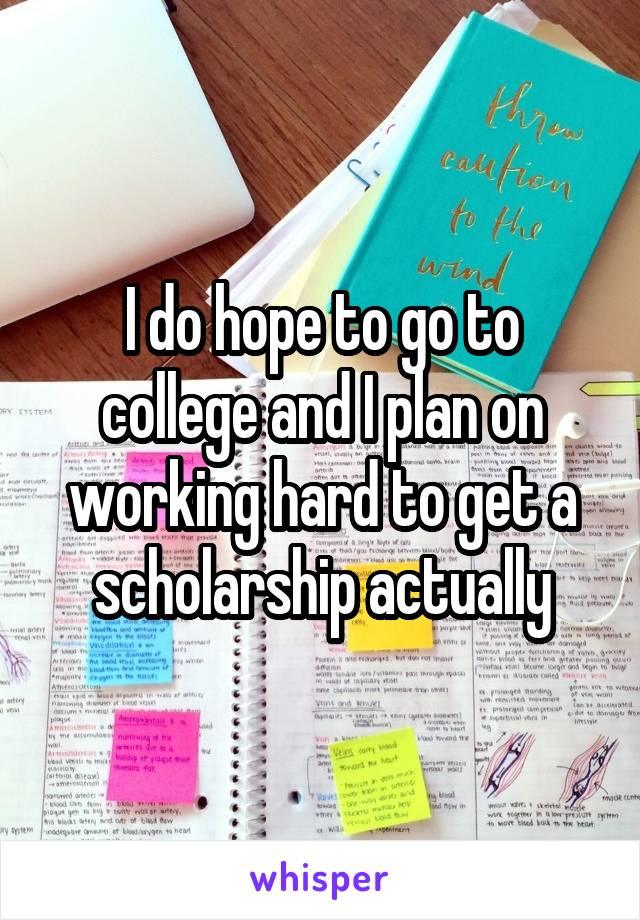 I do hope to go to college and I plan on working hard to get a scholarship actually