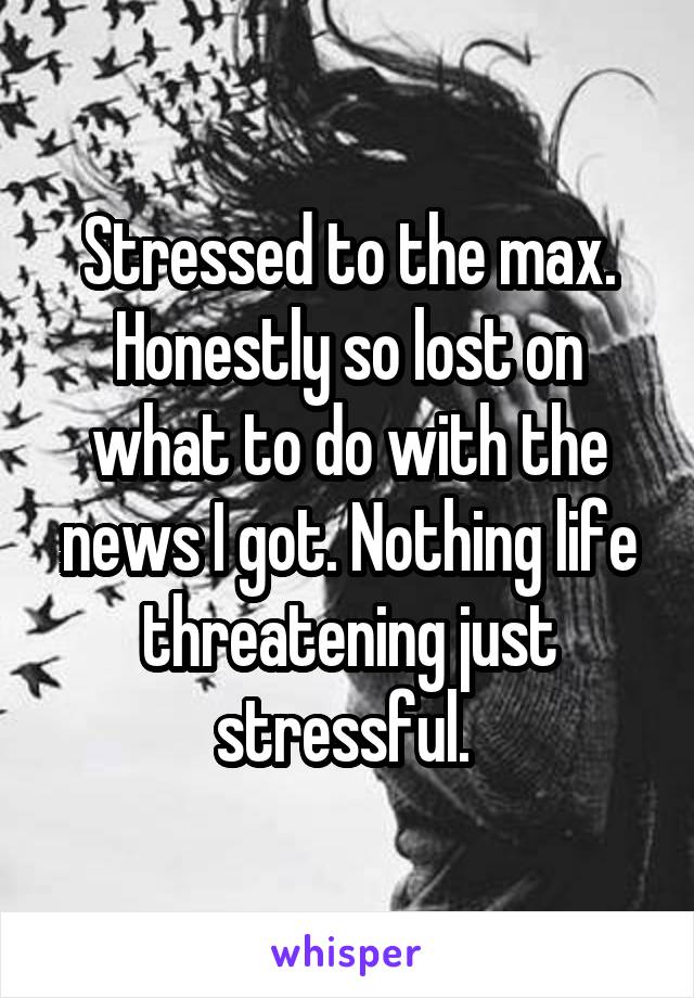 Stressed to the max. Honestly so lost on what to do with the news I got. Nothing life threatening just stressful. 