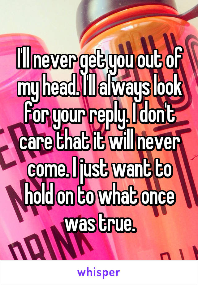 I'll never get you out of my head. I'll always look for your reply. I don't care that it will never come. I just want to hold on to what once was true.