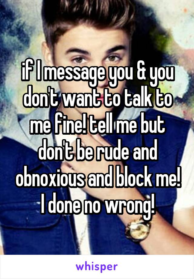 if I message you & you don't want to talk to me fine! tell me but don't be rude and obnoxious and block me! I done no wrong!