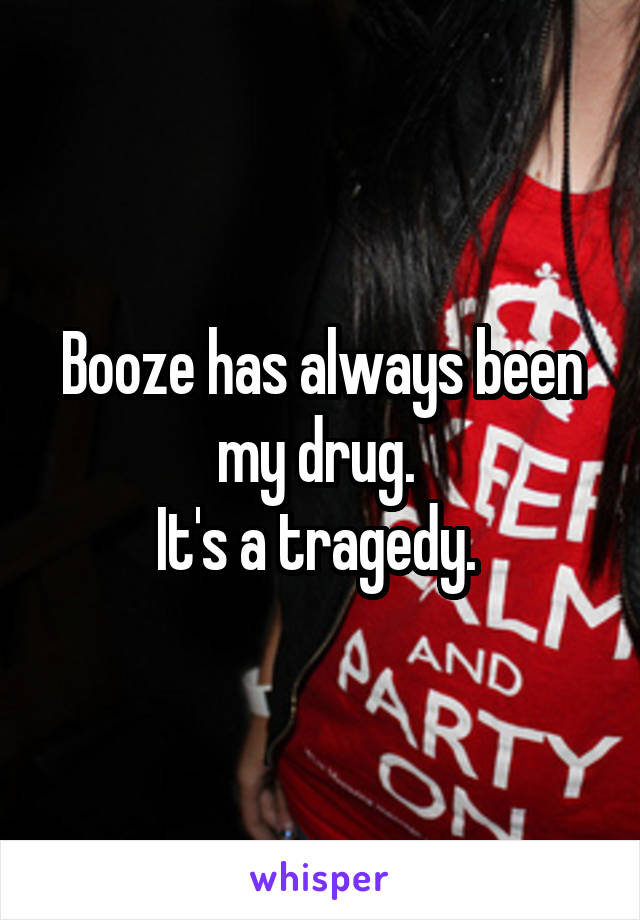 Booze has always been my drug. 
It's a tragedy. 