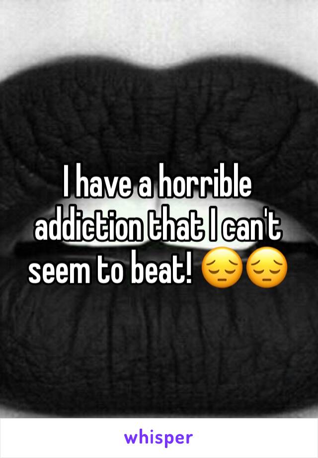 I have a horrible addiction that I can't seem to beat! 😔😔