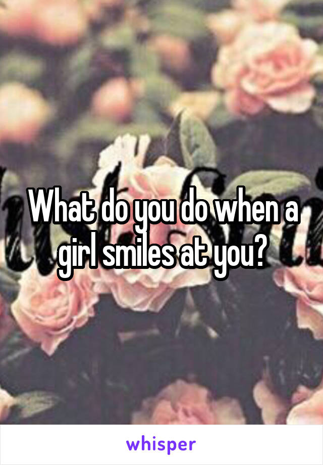 What do you do when a girl smiles at you?