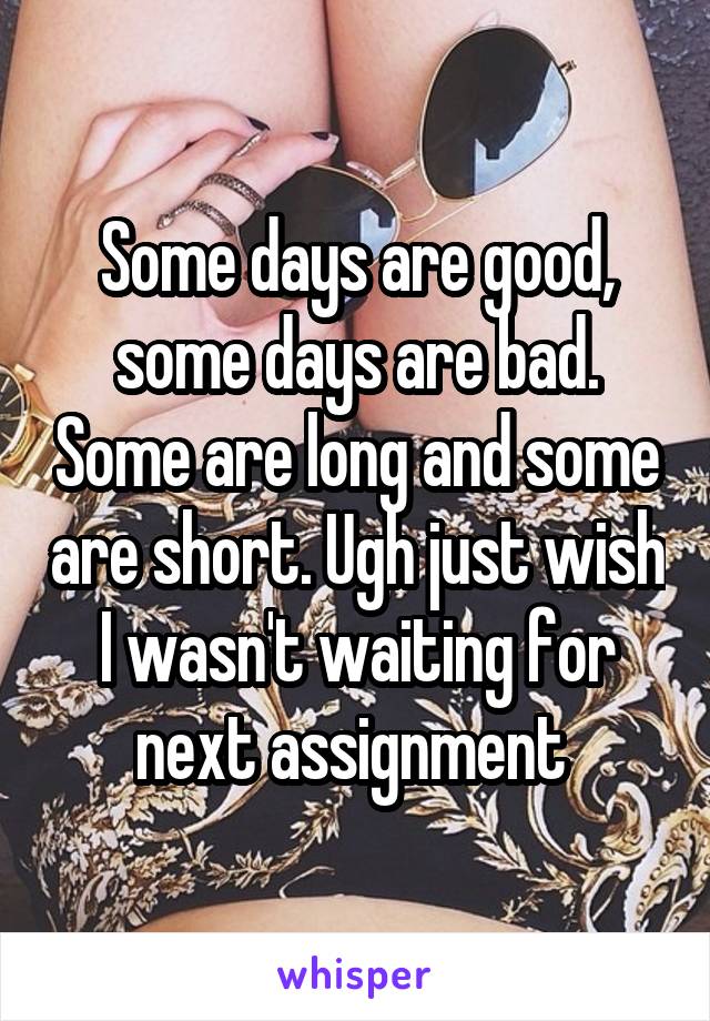 Some days are good, some days are bad. Some are long and some are short. Ugh just wish I wasn't waiting for next assignment 