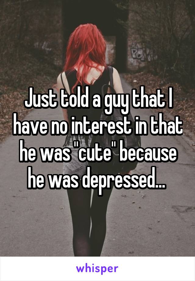 Just told a guy that I have no interest in that he was "cute" because he was depressed... 