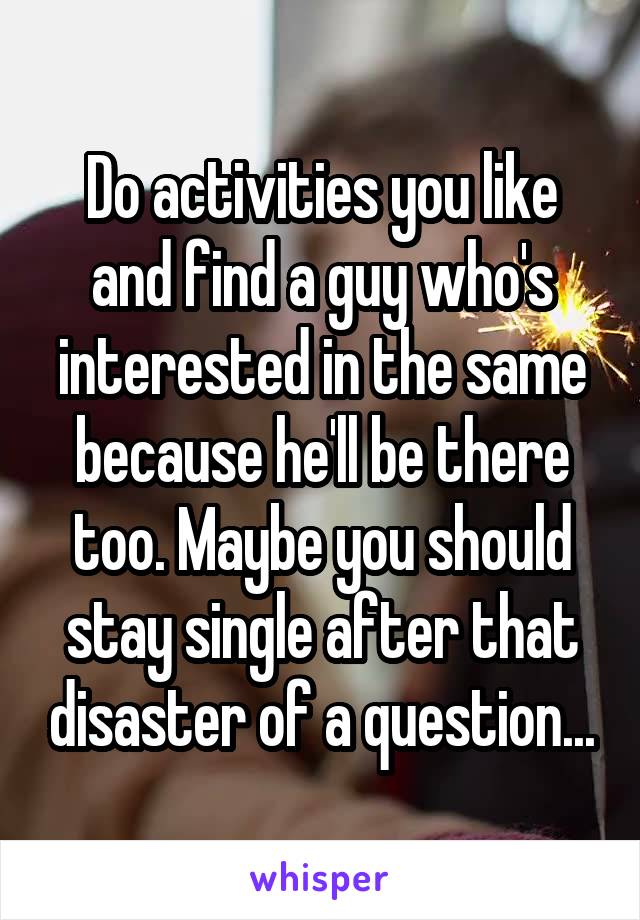 Do activities you like and find a guy who's interested in the same because he'll be there too. Maybe you should stay single after that disaster of a question...