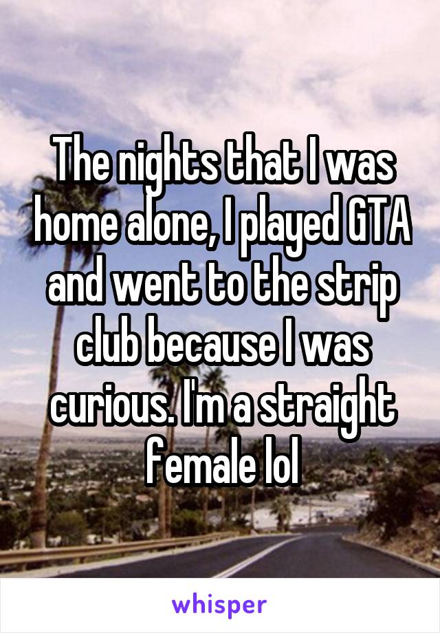 The nights that I was home alone, I played GTA and went to the strip club because I was curious. I'm a straight female lol