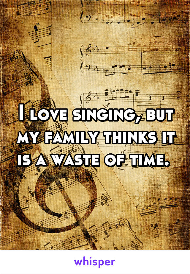 I love singing, but my family thinks it is a waste of time. 