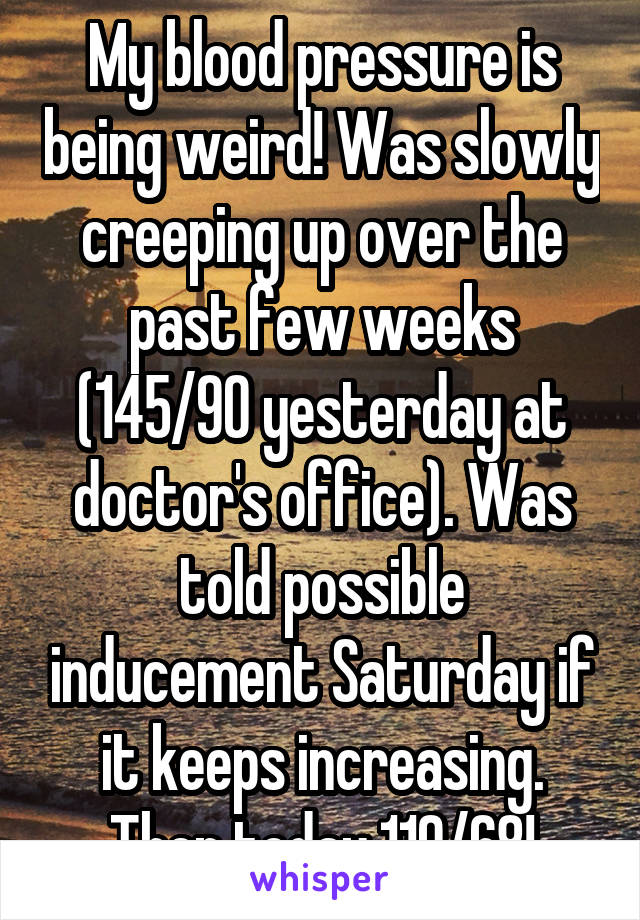 My blood pressure is being weird! Was slowly creeping up over the past few weeks (145/90 yesterday at doctor's office). Was told possible inducement Saturday if it keeps increasing. Then today 119/68!