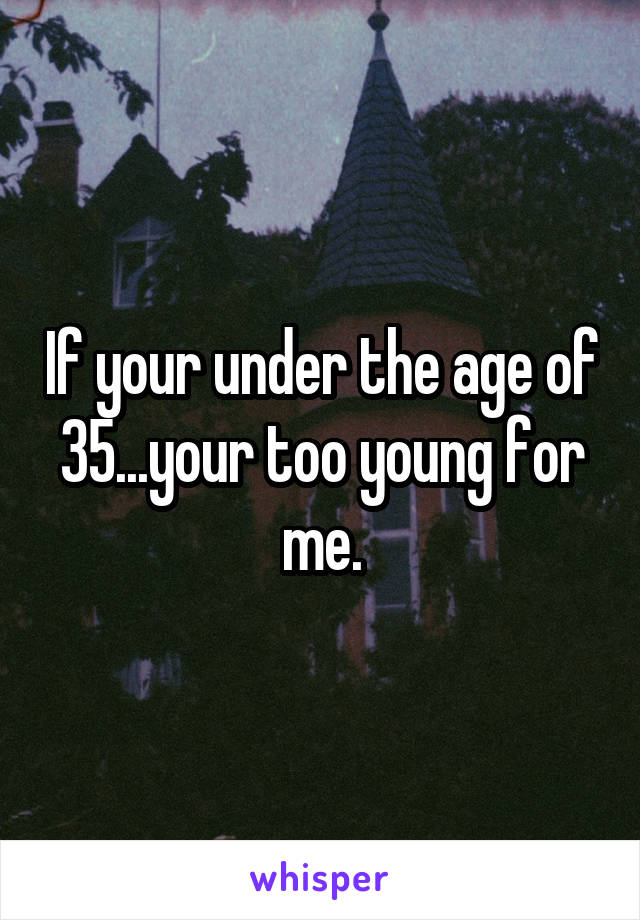 If your under the age of 35...your too young for me.