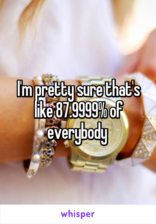 I'm pretty sure that's like 87.9999% of everybody 