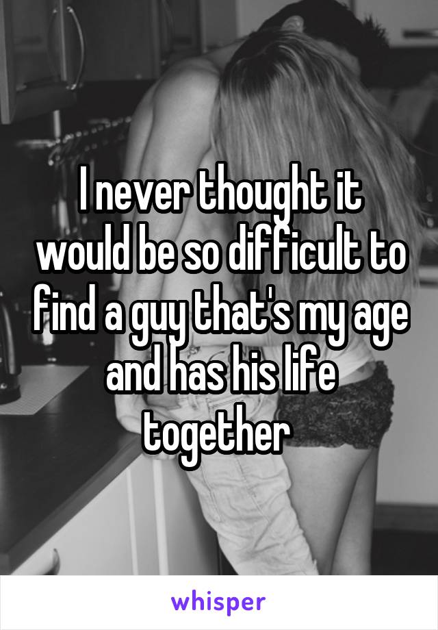 I never thought it would be so difficult to find a guy that's my age and has his life together 