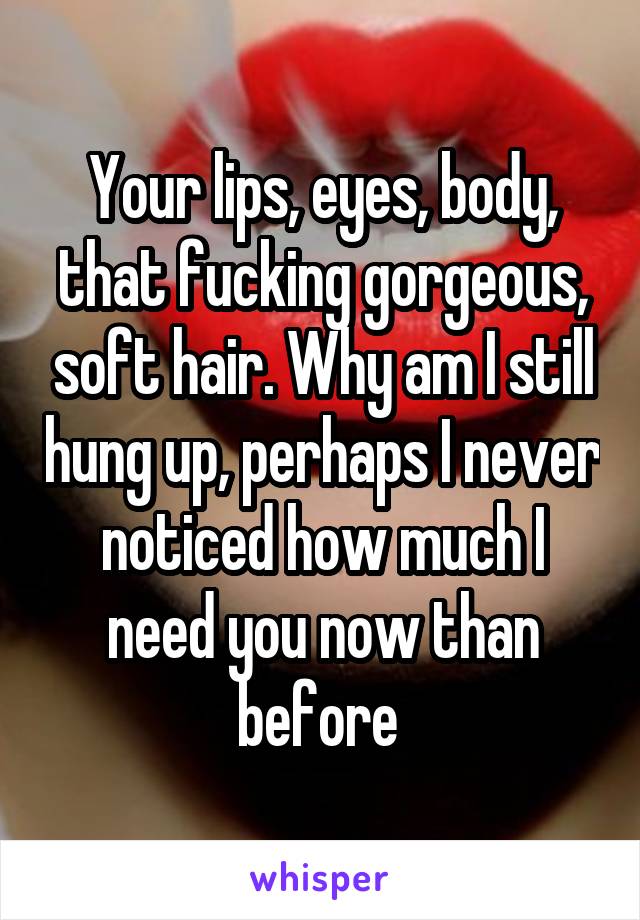 Your lips, eyes, body, that fucking gorgeous, soft hair. Why am I still hung up, perhaps I never noticed how much I need you now than before 