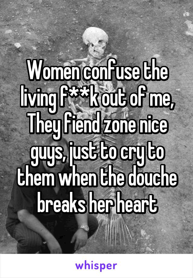 Women confuse the living f**k out of me,
They fiend zone nice guys, just to cry to them when the douche breaks her heart