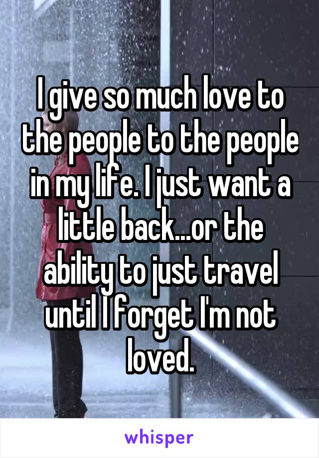 I give so much love to the people to the people in my life. I just want a little back...or the ability to just travel until I forget I'm not loved.