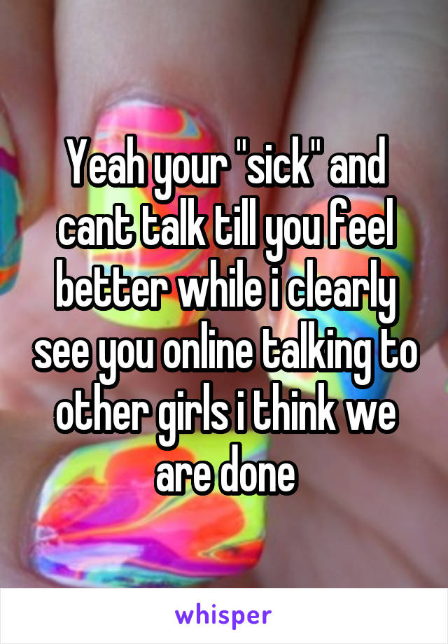 Yeah your "sick" and cant talk till you feel better while i clearly see you online talking to other girls i think we are done