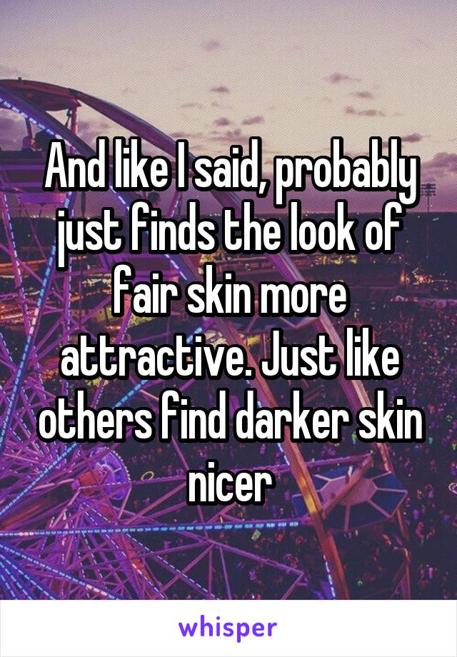 And like I said, probably just finds the look of fair skin more attractive. Just like others find darker skin nicer