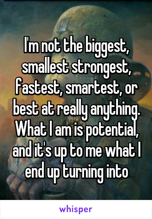 I'm not the biggest, smallest strongest, fastest, smartest, or best at really anything. What I am is potential, and it's up to me what I end up turning into