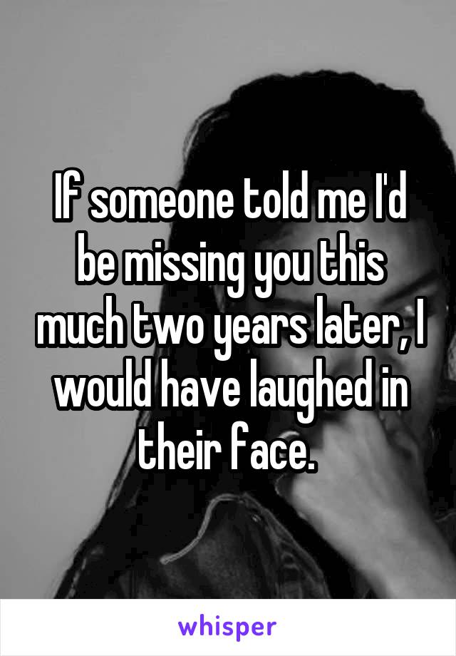 If someone told me I'd be missing you this much two years later, I would have laughed in their face. 