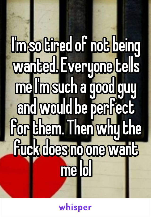 I'm so tired of not being wanted. Everyone tells me I'm such a good guy and would be perfect for them. Then why the fuck does no one want me lol