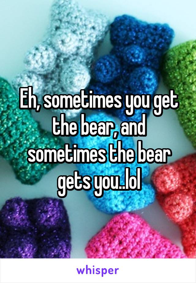 Eh, sometimes you get the bear, and sometimes the bear gets you..lol