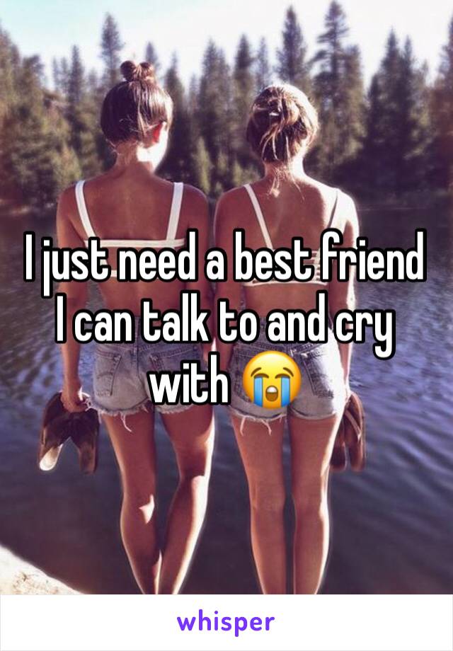 I just need a best friend  I can talk to and cry with 😭