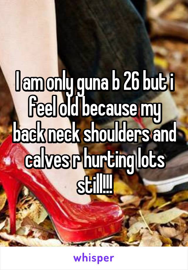 I am only guna b 26 but i feel old because my back neck shoulders and calves r hurting lots still!!!