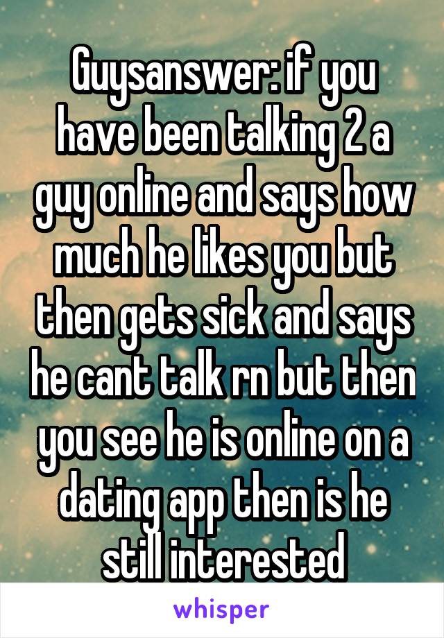 Guysanswer: if you have been talking 2 a guy online and says how much he likes you but then gets sick and says he cant talk rn but then you see he is online on a dating app then is he still interested