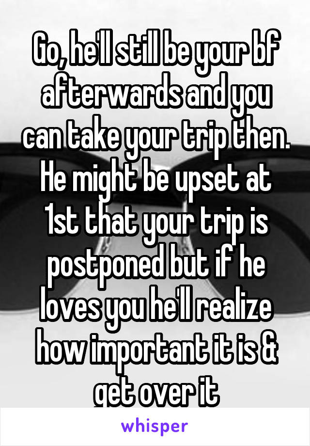 Go, he'll still be your bf afterwards and you can take your trip then. He might be upset at 1st that your trip is postponed but if he loves you he'll realize how important it is & get over it