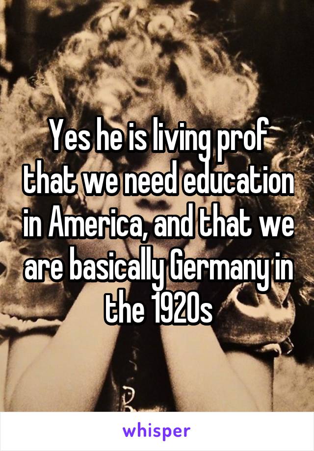 Yes he is living prof that we need education in America, and that we are basically Germany in the 1920s