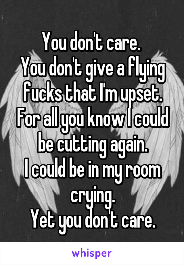 You don't care. 
You don't give a flying fucks that I'm upset.
For all you know I could be cutting again.
I could be in my room crying.
Yet you don't care.