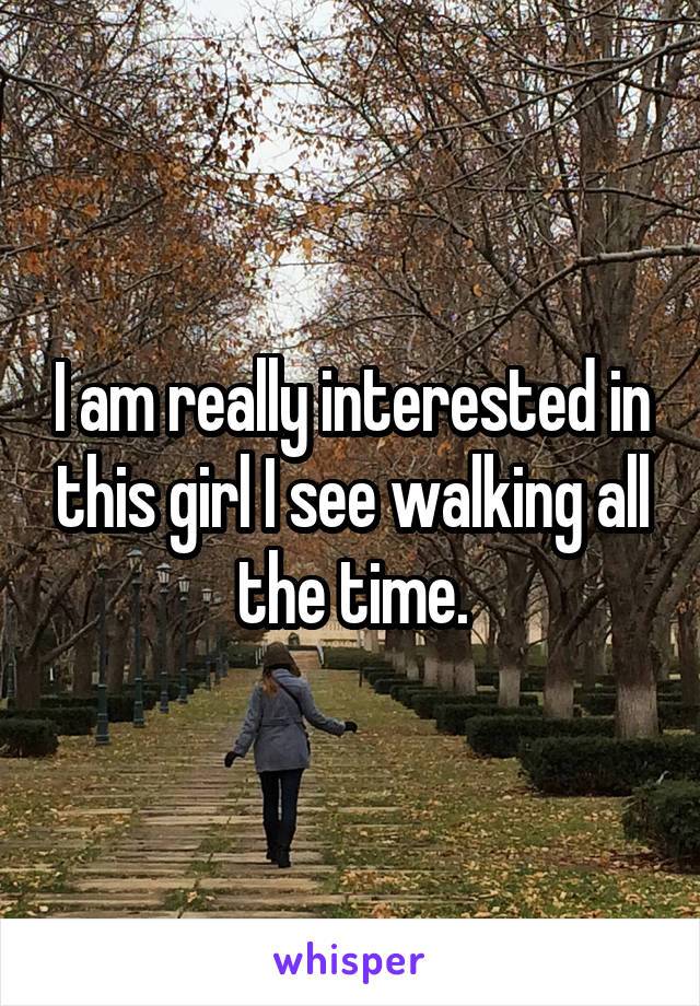 I am really interested in this girl I see walking all the time.